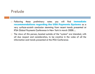 Prelude

 Following   these   preliminary   notes      immediate
                                            you   will   find
 recommendations regarding the USA Payments Systems as a
 very surface-scratch conclusion stemming from recent trends presented at
 IFSA Global Payments Conference in New York in march 2008…
 The views of this person, located outside of the “system” are intended, with
 all due respect and consideration, to be creative in the wake of all the
 information and trends presented at the IFSA Conference.
 