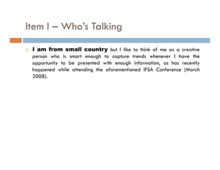 Item I – Who’s Talking
                     g
 I am from small country but I like to think of me as a creative
 person who is smart enough to capture trends whenever I have the
 opportunity to be presented with enough information, as has recently
 happened while attending the aforementioned IFSA Conference (March
 2008).
 