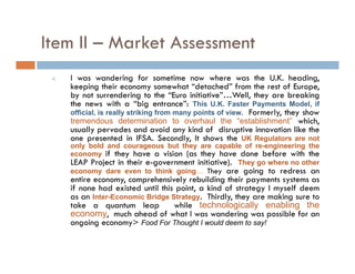Item II – Market Assessment
 4.   I was wandering for sometime now where was the U.K. heading,
      keeping th i economy somewhat “d t h d” f
      k     i their                      h t “detached” from th rest of E
                                                               the t f Europe,
      by not surrendering to the “Euro initiative”…Well, they are breaking
      the news with a “big entrance”: This U.K. Faster Payments Model, if
      official, is really striking from many points of view. Formerly, they show
      tremendous determination to overhaul the “establishment” which,
                                                           establishment    hi h
      usually pervades and avoid any kind of disruptive innovation like the
      one presented in IFSA. Secondly, It shows the UK Regulators are not
      only bold and courageous but they are capable of re-engineering the
      economy if they have a vision (as they have done before with the
      LEAP Project in their e-government initiative). They go where no other
      economy dare even to think going… They are going to redress an
      entire economy, comprehensively rebuilding their payments systems as
      if none had existed until this point a kind of strategy I myself deem
                                     point,
      as an Inter-Economic Bridge Strategy. Thirdly, they are making sure to
      take a quantum leap           while technologically enabling the
      economy, much ahead of what I was wandering was possible for an
      ongoing economy> Food For Thought I would deem to say!
 