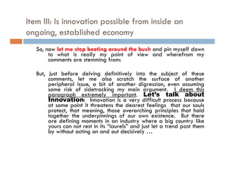 Item III: Is innovation possible from inside an
ongoing,
ongoing established economy
   So, now let me stop beating around the bush and pin myself down
        to what is really my point of view and wherefrom my
        comments are stemming from:

   But, just before delving definitively into the subject of these
      , j                    g             y                 j
        comments, let me also scratch the surface of another
        peripheral issue, a bit of another digression, even assuming
        some risk of sidetracking my main argument. I deem this
        paragraph extremely important. Let’s talk about
        Innovation: I
        I         ti     Innovation is a very d ff l process b
                                                difficult         because
        at some point it threatens the dearest feelings that our souls
        protect, that meaning, those overarching principles that hold
        together the underpinnings of our own existence. But there
        are d fi i moments i an i d t where a bi country lik
            defining          t in     industry h          big     t like
        yours can not rest in its “laurels” and just let a trend past them
        by without acting on and out decisively …
 