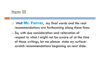 Item III
  Well Mr. Farrar, my final words and the real
 recommendations are forthcoming along these lines:
 So, with due consideration and reiteration of
 respect to what I might not be aware of at the time
 of these writings, let me please state my surface-
                g          p             y
 scratch recommendations beginning on next slide:
 