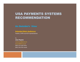USA PAYMENTS SYSTEMS
RECOMMENDATION

An Outsider’s View

Intended Main Audience:
Fedwire, CHIPs and ACH representatives


By:
Jose Payano
Josepayano@gmail.com
jpayano@bhd.com.do
(809) 243-5468 Office
(809) 330-5784 Mobile
 
