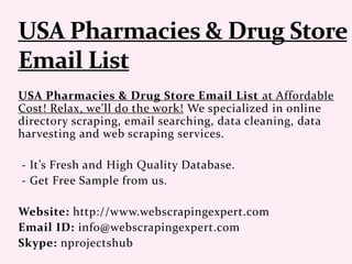 USA Pharmacies & Drug Store Email List at Affordable
Cost! Relax, we'll do the work! We specialized in online
directory scraping, email searching, data cleaning, data
harvesting and web scraping services.
- It’s Fresh and High Quality Database.
- Get Free Sample from us.
Website: http://www.webscrapingexpert.com
Email ID: info@webscrapingexpert.com
Skype: nprojectshub
 