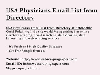 USA Physicians Email List from Directory at Affordable
Cost! Relax, we'll do the work! We specialized in online
directory scraping, email searching, data cleaning, data
harvesting and web scraping services.
- It’s Fresh and High Quality Database.
- Get Free Sample from us.
Website: http://www.webscrapingexpert.com
Email ID: info@webscrapingexpert.com
Skype: nprojectshub
 