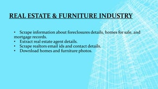 REAL ESTATE & FURNITURE INDUSTRY
• Scrape information about foreclosures details, homes for sale, and
mortgage records.
• Extract real estate agent details.
• Scrape realtors email ids and contact details.
• Download homes and furniture photos.
 