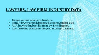 LAWYERS, LAW FIRM INDUSTRY DATA
• Scrape lawyers data from directory.
• Extract lawyers email database list from Statebar sites.
• USA lawyers database list from law firm directory.
• Law firm data extraction, lawyers/attorneys database.
 