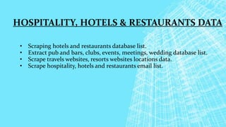 HOSPITALITY, HOTELS & RESTAURANTS DATA
• Scraping hotels and restaurants database list.
• Extract pub and bars, clubs, events, meetings, wedding database list.
• Scrape travels websites, resorts websites locations data.
• Scrape hospitality, hotels and restaurants email list.
 