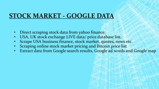 STOCK MARKET - GOOGLE DATA
• Direct scraping stock data from yahoo finance.
• USA, UK stock exchange LIVE data/ price database list.
• Scrape USA business finance, stock market, quotes, news etc.
• Scraping online stock market pricing and Bitcoin price list
• Extract data from Google search results, Google ad words and Google map
 