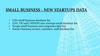 SMALL BUSINESS - NEW STARTUPS DATA
• USA small business database list.
• USA, UK and CANADA new startups email database list.
• Scrape small business and companies data list.
• Extract business owners, members, staff database list.
 