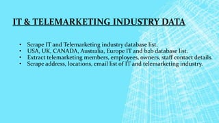IT & TELEMARKETING INDUSTRY DATA
• Scrape IT and Telemarketing industry database list.
• USA, UK, CANADA, Australia, Europe IT and b2b database list.
• Extract telemarketing members, employees, owners, staff contact details.
• Scrape address, locations, email list of IT and telemarketing industry.
 