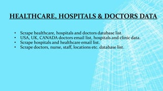 HEALTHCARE, HOSPITALS & DOCTORS DATA
• Scrape healthcare, hospitals and doctors database list.
• USA, UK, CANADA doctors email list, hospitals and clinic data.
• Scrape hospitals and healthcare email list.
• Scrape doctors, nurse, staff, locations etc. database list.
 