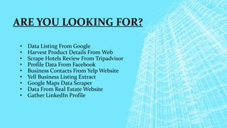 ARE YOU LOOKING FOR?
• Data Listing From Google
• Harvest Product Details From Web
• Scrape Hotels Review From Tripadvisor
• Profile Data From Facebook
• Business Contacts From Yelp Website
• Yell Business Listing Extract
• Google Maps Data Scraper
• Data From Real Estate Website
• Gather LinkedIn Profile
 