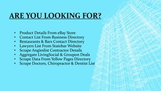 ARE YOU LOOKING FOR?
• Product Details From eBay Store
• Contact List From Business Directory
• Restaurants & Bars Contact Directory
• Lawyers List From Statebar Website
• Scrape Angieslist Contractor Details
• Aggregate LivingSocial & Groupon Deals
• Scrape Data From Yellow Pages Directory
• Scrape Doctors, Chiropractor & Dentist List
 