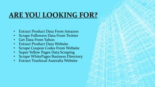ARE YOU LOOKING FOR?
• Extract Product Data From Amazon
• Scrape Followers Data From Twitter
• Get Data From Yahoo
• Extract Product Data Website
• Scrape Coupon Codes From Website
• Super Yellow Pages Data Scraping
• Scrape WhitePages Business Directory
• Extract Truelocal Australia Website
 