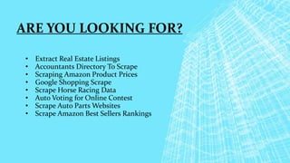 ARE YOU LOOKING FOR?
• Extract Real Estate Listings
• Accountants Directory To Scrape
• Scraping Amazon Product Prices
• Google Shopping Scrape
• Scrape Horse Racing Data
• Auto Voting for Online Contest
• Scrape Auto Parts Websites
• Scrape Amazon Best Sellers Rankings
 