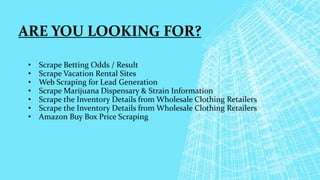 ARE YOU LOOKING FOR?
• Scrape Betting Odds / Result
• Scrape Vacation Rental Sites
• Web Scraping for Lead Generation
• Scrape Marijuana Dispensary & Strain Information
• Scrape the Inventory Details from Wholesale Clothing Retailers
• Scrape the Inventory Details from Wholesale Clothing Retailers
• Amazon Buy Box Price Scraping
 