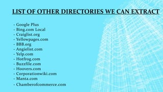 - Google Plus
- Bing.com Local
- Craiglist.org
- Yellowpages.com
- BBB.org
- Angielist.com
- Yelp.com
- Hotfrog.com
- Buzzfile.com
- Hoovers.com
- Corporationwiki.com
- Manta.com
- Chamberofcommerce.com
LIST OF OTHER DIRECTORIES WE CAN EXTRACT
 