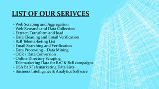 - Web Scraping and Aggregation
- Web Research and Data Collection
- Extract, Transform and load
- Data Cleaning and Email Verification
- B2B Telemarketing List
- Email Searching and Verification
- Data Processing – Data Mining
- OCR / Data Conversion
- Online Directory Scraping
- Telemarketing Data for B2C & B2B campaigns
- USA B2B Telemarketing Data Lists
- Business Intelligence & Analytics Software
LIST OF OUR SERIVCES
 