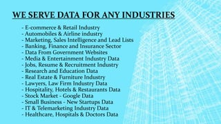 WE SERVE DATA FOR ANY INDUSTRIES
- E-commerce & Retail Industry
- Automobiles & Airline industry
- Marketing, Sales Intelligence and Lead Lists
- Banking, Finance and Insurance Sector
- Data From Government Websites
- Media & Entertainment Industry Data
- Jobs, Resume & Recruitment Industry
- Research and Education Data
- Real Estate & Furniture Industry
- Lawyers, Law Firm Industry Data
- Hospitality, Hotels & Restaurants Data
- Stock Market - Google Data
- Small Business - New Startups Data
- IT & Telemarketing Industry Data
- Healthcare, Hospitals & Doctors Data
 