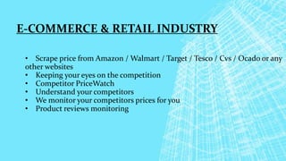 E-COMMERCE & RETAIL INDUSTRY
• Scrape price from Amazon / Walmart / Target / Tesco / Cvs / Ocado or any
other websites
• Keeping your eyes on the competition
• Competitor PriceWatch
• Understand your competitors
• We monitor your competitors prices for you
• Product reviews monitoring
 