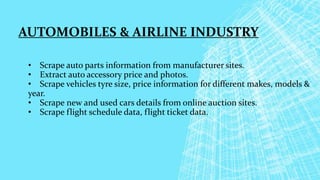 AUTOMOBILES & AIRLINE INDUSTRY
• Scrape auto parts information from manufacturer sites.
• Extract auto accessory price and photos.
• Scrape vehicles tyre size, price information for different makes, models &
year.
• Scrape new and used cars details from online auction sites.
• Scrape flight schedule data, flight ticket data.
 