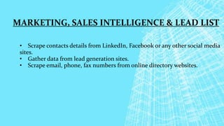 MARKETING, SALES INTELLIGENCE & LEAD LIST
• Scrape contacts details from LinkedIn, Facebook or any other social media
sites.
• Gather data from lead generation sites.
• Scrape email, phone, fax numbers from online directory websites.
 