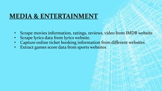 MEDIA & ENTERTAINMENT
• Scrape movies information, ratings, reviews, video from IMDB website
• Scrape lyrics data from lyrics website.
• Capture online ticket booking information from different websites
• Extract games score data from sports websites
 