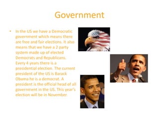Government
• In the US we have a Democratic
  government which means there
  are free and fair elections. It also
  means that we have a 2 party
  system made up of elected
  Democrats and Republicans.
  Every 4 years there is a
  presidential election. The current
  president of the US is Barack
  Obama he is a democrat. A
  president is the official head of all
  government in the US. This year’s
  election will be in November.
 
