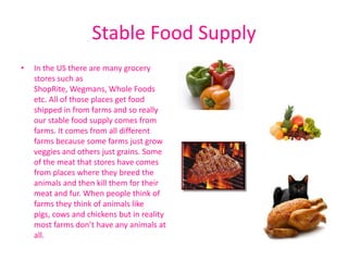 Stable Food Supply
•   In the US there are many grocery
    stores such as
    ShopRite, Wegmans, Whole Foods
    etc. All of those places get food
    shipped in from farms and so really
    our stable food supply comes from
    farms. It comes from all different
    farms because some farms just grow
    veggies and others just grains. Some
    of the meat that stores have comes
    from places where they breed the
    animals and then kill them for their
    meat and fur. When people think of
    farms they think of animals like
    pigs, cows and chickens but in reality
    most farms don’t have any animals at
    all.
 