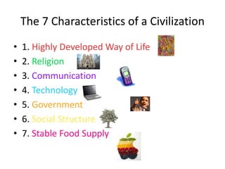 The 7 Characteristics of a Civilization
•   1. Highly Developed Way of Life
•   2. Religion
•   3. Communication
•   4. Technology
•   5. Government
•   6. Social Structure
•   7. Stable Food Supply
 