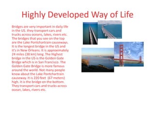 Highly Developed Way of Life
Bridges are very important in daily life
in the US. they transport cars and
trucks across oceans, lakes, rivers etc.
The bridges that you see on the top
are the Lake Pontchartrain causeways.
It is the longest bridge in the US and
it’s in New Orleans. It is approximately
24 miles (38 km) long .The Highest
bridge in the US is the Golden Gate
Bridge which is in San Francisco. The
Golden Gate Bridge is more famous
around the world. Not many people
know about the Lake Pontchartrain
causeway. It is 220 feet (67 meters)
high. It is the bridge on the bottom.
They transport cars and trucks across
ocean, lakes, rivers etc.
 