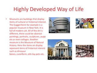 Highly Developed Way of Life
•   Museums are buildings that display
    items of cultural or historical interest.
    The Guggenheim for example is a
    popular museum in New York. It is
    full of modern art. All of the Art is
    different, there could be abstract
    paintings, portraits, sculptures, pupp
    ets or even collages. Another
    museum is the Museum of Natural
    History. Here the items on display
    represent items of historical interest
    such as dinosaur
    bones, cuneiform, old clay pots etc.
 