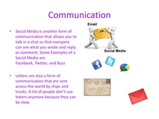 Communication
• Social Media is another form of
  communication that allows you to
  talk in a chat so that everyone
  can see what you wrote and reply
  or comment. Some Examples of a
  Social Media are
  Facebook, Twitter, and Buzz

• Letters are also a form of
  communication that are sent
  across the world by ships and
  trucks. A lot of people don’t use
  letters anymore because they can
  be slow.
 