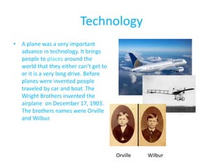 Technology
• A plane was a very important
  advance in technology. It brings
  people to places around the
  world that they either can’t get to
  or it is a very long drive. Before
  planes were invented people
  traveled by car and boat .The
  Wright Brothers invented the
  airplane on December 17, 1903.
  The brothers names were Orville
  and Wilbur.




                                        Orville   Wilbur
 