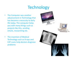 Technology
• The Computer was another
  advancement in Technology that
  has become a necessity to daily
  life today. The computer helps
  you with many things such as
  projects like this, sending
  emails, researching etc.

• The invention of Medical
  Technology such as X-rays and
  CAT scans help doctors diagnose
  problems
 