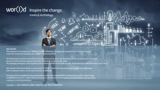 Inspire the change. 
media  technology. 
DISCLOSURE 
This material is the property of WOR(l)D GLOBAL GROUP INC. and has been prepared and is being displayed 
in this Pre-launch presentation as a “DRAFT” Document ONLY. 
The following illustrations are only for educational purposes and is not intended to serve as a guarantee of income. 
Success in this business requires hard work, dedication and good sales skills. 
The average participant in this business earns between $500 and $2,000 per year. Some earn less while some earn much more. 
All content in this presentation is exclusively for “DRAFT” illustration purposes and is subject to modification, 
with no advance notice, at the sole discretion of WOR(l)D. 
This document is available for this presentation and is to be viewed ONLY for reference in the Pre-launch Stage 
of WOR(l)D in the U.S.A. Under NO circumstances is this material to be reproduced or distributed, and any action 
in doing so is strictly prohibited. 
Copyright: © 2014 WOR(l)D GLOBAL GROUP Inc. ALL RIGHTS RESERVED. 
 