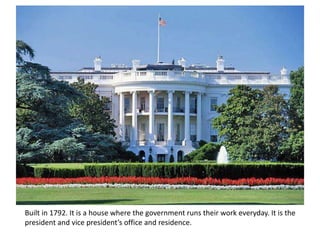Built in 1792. It is a house where the government runs their work everyday. It is the
president and vice president’s office and residence.
 