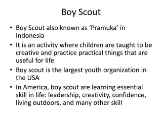 Boy Scout
• Boy Scout also known as ‘Pramuka’ in
Indonesia
• It is an activity where children are taught to be
creative and practice practical things that are
useful for life
• Boy scout is the largest youth organization in
the USA
• In America, boy scout are learning essential
skill in life: leadership, creativity, confidence,
living outdoors, and many other skill
 