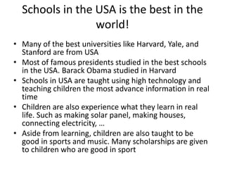 Schools in the USA is the best in the
world!
• Many of the best universities like Harvard, Yale, and
Stanford are from USA
• Most of famous presidents studied in the best schools
in the USA. Barack Obama studied in Harvard
• Schools in USA are taught using high technology and
teaching children the most advance information in real
time
• Children are also experience what they learn in real
life. Such as making solar panel, making houses,
connecting electricity, …
• Aside from learning, children are also taught to be
good in sports and music. Many scholarships are given
to children who are good in sport
 