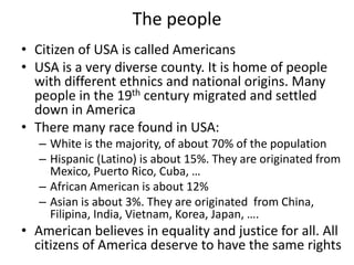 The people
• Citizen of USA is called Americans
• USA is a very diverse county. It is home of people
with different ethnics and national origins. Many
people in the 19th century migrated and settled
down in America
• There many race found in USA:
– White is the majority, of about 70% of the population
– Hispanic (Latino) is about 15%. They are originated from
Mexico, Puerto Rico, Cuba, …
– African American is about 12%
– Asian is about 3%. They are originated from China,
Filipina, India, Vietnam, Korea, Japan, ….
• American believes in equality and justice for all. All
citizens of America deserve to have the same rights
 