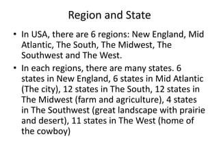 Region and State
• In USA, there are 6 regions: New England, Mid
Atlantic, The South, The Midwest, The
Southwest and The West.
• In each regions, there are many states. 6
states in New England, 6 states in Mid Atlantic
(The city), 12 states in The South, 12 states in
The Midwest (farm and agriculture), 4 states
in The Southwest (great landscape with prairie
and desert), 11 states in The West (home of
the cowboy)
 