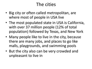 The cities
• Big city or often called metropolitan, are
where most of people in USA live
• The most populated state in USA is California,
with over 37 million people (12% of total
population) followed by Texas, and New York
• Many people like to live in the city, because
there are many jobs, and places to go like
malls, playgrounds, and swimming pools
• But the city also can be very crowded and
unpleasant to live in
 