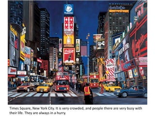 Times Square, New York City. It is very crowded, and people there are very busy with
their life. They are always in a hurry.
 