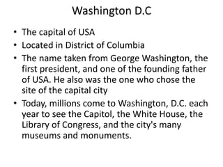 Washington D.C
• The capital of USA
• Located in District of Columbia
• The name taken from George Washington, the
  first president, and one of the founding father
  of USA. He also was the one who chose the
  site of the capital city
• Today, millions come to Washington, D.C. each
  year to see the Capitol, the White House, the
  Library of Congress, and the city's many
  museums and monuments.
 