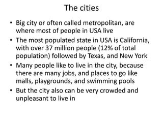 The cities
• Big city or often called metropolitan, are
  where most of people in USA live
• The most populated state in USA is California,
  with over 37 million people (12% of total
  population) followed by Texas, and New York
• Many people like to live in the city, because
  there are many jobs, and places to go like
  malls, playgrounds, and swimming pools
• But the city also can be very crowded and
  unpleasant to live in
 