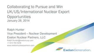 Collaborating to Pursue and Win
UK/US/International Nuclear Export
Opportunities
January 28, 2014

Ralph Hunter
Vice President – Nuclear Development
Exelon Nuclear Partners, LLC
Ralph.Hunter@exeloncorp.com
+1 610 765 5230
www.exelonnuclearpartners.com

 