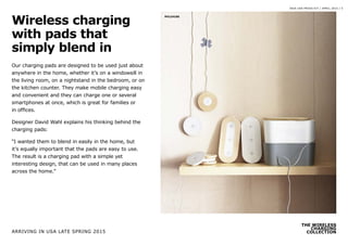 THE WIRELESS
CHARGING
COLLECTION
IKEA USA PRESS KIT / APRIL 2015 / 5
Our charging pads are designed to be used just about
anywhere in the home, whether it’s on a windowsill in
the living room, on a nightstand in the bedroom, or on
the kitchen counter. They make mobile charging easy
and convenient and they can charge one or several
smartphones at once, which is great for families or
in offices.
Designer David Wahl explains his thinking behind the
charging pads:
“I wanted them to blend in easily in the home, but
it’s equally important that the pads are easy to use.
The result is a charging pad with a simple yet
interesting design, that can be used in many places
across the home.”
Wireless charging
with pads that
simply blend in
PH124190
ARRIVING IN USA LATE SPRING 2015
 