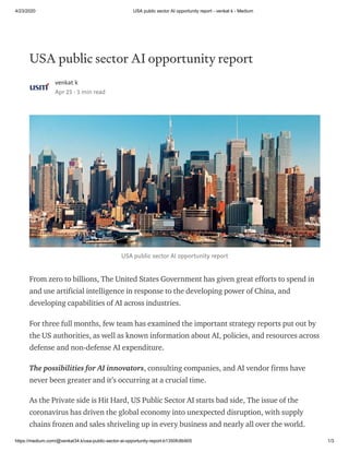 4/23/2020 USA public sector AI opportunity report - venkat k - Medium
https://medium.com/@venkat34.k/usa-public-sector-ai-opportunity-report-b1350fc8b905 1/3
USA public sector AI opportunity report
venkat k
Apr 23 · 3 min read
USA public sector AI opportunity report
From zero to billions, The United States Government has given great efforts to spend in
and use artificial intelligence in response to the developing power of China, and
developing capabilities of AI across industries.
For three full months, few team has examined the important strategy reports put out by
the US authorities, as well as known information about AI, policies, and resources across
defense and non-defense AI expenditure.
The possibilities for AI innovators, consulting companies, and AI vendor firms have
never been greater and it’s occurring at a crucial time.
As the Private side is Hit Hard, US Public Sector AI starts bad side, The issue of the
coronavirus has driven the global economy into unexpected disruption, with supply
chains frozen and sales shriveling up in every business and nearly all over the world.
 