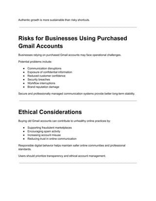 Authentic growth is more sustainable than risky shortcuts.
Risks for Businesses Using Purchased
Gmail Accounts
Businesses relying on purchased Gmail accounts may face operational challenges.
Potential problems include:
●​ Communication disruptions
●​ Exposure of confidential information
●​ Reduced customer confidence
●​ Security breaches
●​ Workflow interruptions
●​ Brand reputation damage
Secure and professionally managed communication systems provide better long-term stability.
Ethical Considerations
Buying old Gmail accounts can contribute to unhealthy online practices by:
●​ Supporting fraudulent marketplaces
●​ Encouraging spam activity
●​ Increasing account misuse
●​ Reducing trust in online communication
Responsible digital behavior helps maintain safer online communities and professional
standards.
Users should prioritize transparency and ethical account management.
 