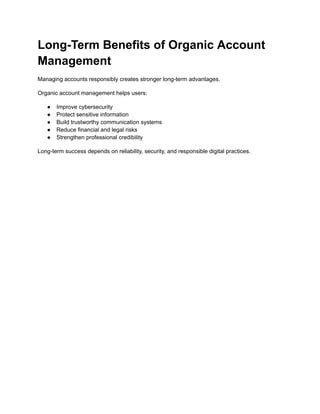 Long-Term Benefits of Organic Account
Management
Managing accounts responsibly creates stronger long-term advantages.
Organic account management helps users:
●​ Improve cybersecurity
●​ Protect sensitive information
●​ Build trustworthy communication systems
●​ Reduce financial and legal risks
●​ Strengthen professional credibility
Long-term success depends on reliability, security, and responsible digital practices.
 